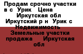 Продам срочно участки в с. Урик › Цена ­ 120 000 - Иркутская обл., Иркутский р-н, Урик с. Недвижимость » Земельные участки продажа   . Иркутская обл.